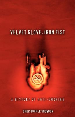 Velvet Glove, Iron Fist: A History of Anti-Smoking by Snowdon, Christopher John