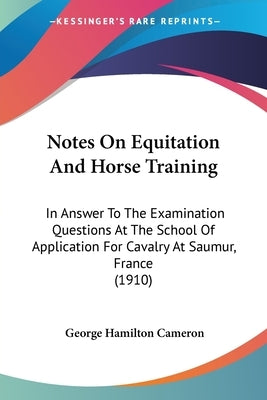 Notes On Equitation And Horse Training: In Answer To The Examination Questions At The School Of Application For Cavalry At Saumur, France (1910) by Cameron, George Hamilton