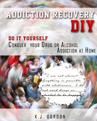 Addiction Recovery DIY: Do it Yourself - Conquer Your Drug or Alcohol Addiction at Home by Gordon, K. J.