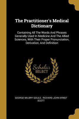 The Practitioner's Medical Dictionary: Containing All The Words And Phrases Generally Used In Medicine And The Allied Sciences, With Their Proper Pron by Gould, George Milbry