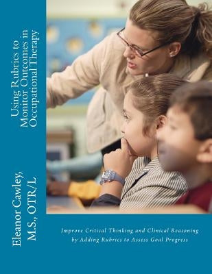 Using Rubrics to Monitor Outcomes in Occupational Therapy: Improve Critical Thinking and Clinical Reasoning by Adding Rubrics to Assess Goal Progress by Cawley, M. S. Otr