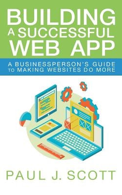 Building a Successful Web App: A Businessperson's Guide to Making Websites do More by Scott, Paul J.