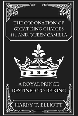 The Coronation Of Great King Charles 111 and Queen Camilla: A Royal Prince Destined To Be King by T. Elliott, Harry