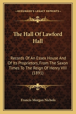 The Hall Of Lawford Hall: Records Of An Essex House And Of Its Proprietors, From The Saxon Times To The Reign Of Henry VIII (1891) by Nichols, Francis Morgan