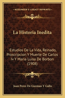 La Historia Inedita: Estudios De La Vida, Reinado, Proscripcion Y Muerte De Carlos Iv Y Maria Luisa De Borbon (1908) by Gallo, Juan Perez De Guzman y.