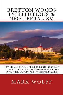 Bretton Woods Institutions & Neoliberalism: Historical Critique of Policies, Structures, & Governance of the International Monetary Fund & the World B by Wolff, Mark J.