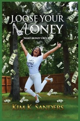 Loose Your Money: Make Money Obey You by Sanders, Kim K.