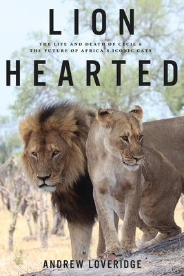 Lion Hearted: The Life and Death of Cecil & the Future of Africa's Iconic Cats by Loveridge, Andrew