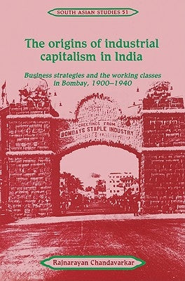 The Origins of Industrial Capitalism in India: Business Strategies and the Working Classes in Bombay, 1900 1940 by Chandavarkar, Rajnarayan
