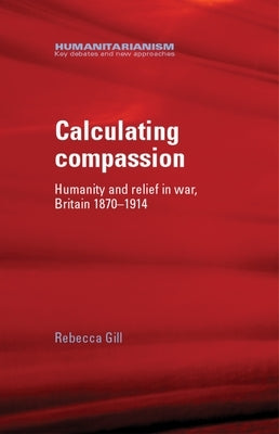 Calculating Compassion: Humanity and Relief in War, Britain 1870-1914 by Gill, Rebecca