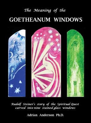 The Meaning of the Goetheanum Windows: Rudolf Steiner's story of the Spiritual Quest carved into nine stained glass windows by Anderson, Adrian