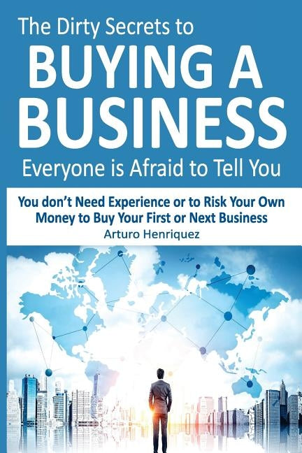 The Dirty Secrets to Buying a Business Everyone Is Afraid to Tell You: You Don't Need Experience or to Risk Your Own Money to Buy Your First or Next B by Henriquez, Arturo