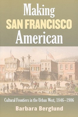 Making San Francisco American: Cultural Frontiers in the Urban West, 1846-1906 by Berglund, Barbara