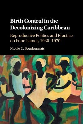 Birth Control in the Decolonizing Caribbean: Reproductive Politics and Practice on Four Islands, 1930-1970 by Bourbonnais, Nicole C.