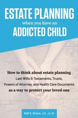 Estate Planning When You Have An Addicted Child: How to think about estate planning - Last Wills and Testaments, Trusts, Powers of Attorney, and Healt by Brown, J. D. LL M. Kelli E.