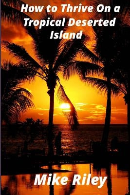 How to Thrive on a Tropical Deserted Island: A Primer for the Shipwrecked Sailor Or Living off the Land in Paradise by Riley, Mike