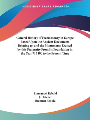 General History of Freemasonry in Europe Based Upon the Ancient Documents Relating to, and the Monuments Erected by this Fraternity From Its Foundatio by Rebold, Emmanuel