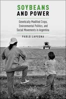 Soybeans and Power: Genetically Modified Crops, Environmental Politics, and Social Movements in Argentina by Lapegna, Pablo