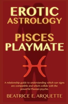 Erotic Astrology: Pisces Playmate: A relationship guide to understanding which sun signs are compatible and which collide with the power by Arquette, Beatrice E.