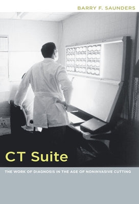 CT Suite: The Work of Diagnosis in the Age of Noninvasive Cutting by Saunders, Barry F.