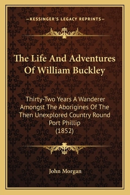The Life And Adventures Of William Buckley: Thirty-Two Years A Wanderer Amongst The Aborigines Of The Then Unexplored Country Round Port Phillip (1852 by Morgan, John