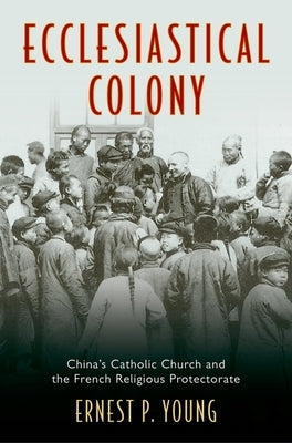 Ecclesiastical Colony: China's Catholic Church and the French Religious Protectorate by Young, Ernest P.