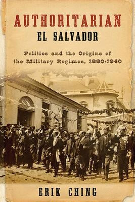 Authoritarian El Salvador: Politics and the Origins of the Military Regimes, 1880-1940 by Ching, Erik