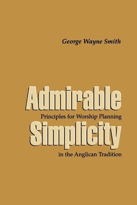 Admirable Simplicity: Principles for Worship Planning in the Anglican Tradition by Smith, George Wayne