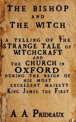 The Bishop and The Witch: A telling of the strange tale of witchcraft and the Church in Oxford during the reign of His Most Excellent Majesty Ki by Prideaux, A. A.