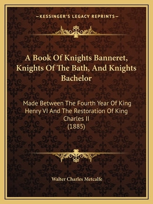 A Book Of Knights Banneret, Knights Of The Bath, And Knights Bachelor: Made Between The Fourth Year Of King Henry VI And The Restoration Of King Charl by Metcalfe, Walter Charles