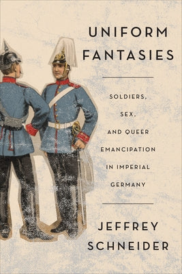 Uniform Fantasies: Soldiers, Sex, and Queer Emancipation in Imperial Germany by Schneider, Jeffrey