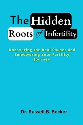 The Hidden Roots of Infertility: Uncovering the Real Causes and Empowering Your Fertility Journey by Becker, Russell B.