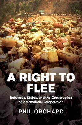A Right to Flee: Refugees, States, and the Construction of International Cooperation by Orchard, Phil
