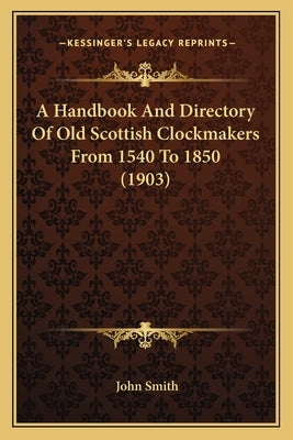 A Handbook And Directory Of Old Scottish Clockmakers From 1540 To 1850 (1903) by Smith, John