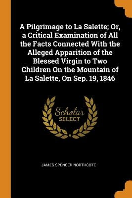 A Pilgrimage to La Salette; Or, a Critical Examination of All the Facts Connected With the Alleged Apparition of the Blessed Virgin to Two Children On by Northcote, James Spencer