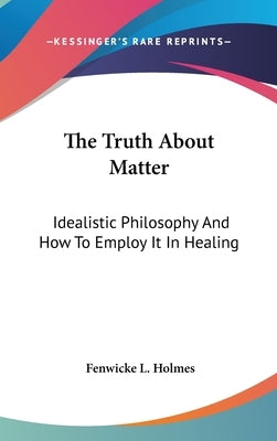 The Truth about Matter: Idealistic Philosophy and How to Employ It in Healing by Holmes, Fenwicke L.