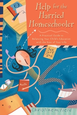 Help for the Harried Homeschooler: A Practical Guide to Balancing Your Child's Education with the Rest of Your Life by Field, Christine M.