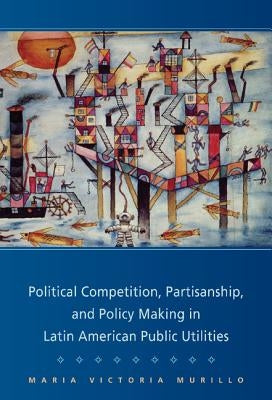 Political Competition, Partisanship, and Policy Making in Latin American Public Utilities by Murillo, Maria Victoria