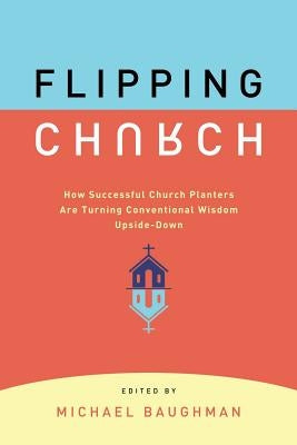 Flipping Church: How Successful Church Planters Are Turning Conventional Wisdom Upside-Down by Baughman, Michael