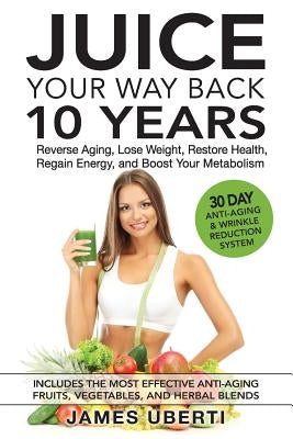 Juice Your Way Back 10 Years: Reverse Aging, Lose Weight, Restore Health, Regain Energy, and Boost Your Metabolism by Uberti, James