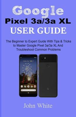 Google Pixel 3a/3a XL Users Guide: The Beginner to Expert Guide with Tips and Tricks to Master Google Pixel 3a/3a XL and Troubleshoot Common Problems by White, John