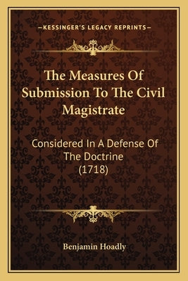 The Measures Of Submission To The Civil Magistrate: Considered In A Defense Of The Doctrine (1718) by Hoadly, Benjamin