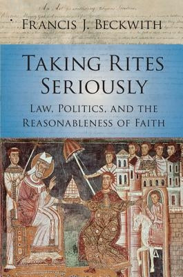 Taking Rites Seriously: Law, Politics, and the Reasonableness of Faith by Beckwith, Francis J.