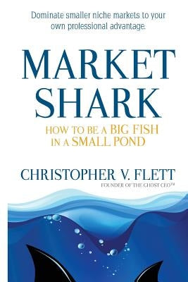 Market Shark: How to be a Big Fish in a Small Pond by Flett, Christopher V.