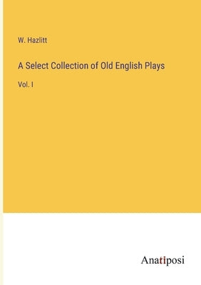A Select Collection of Old English Plays: Vol. I by Hazlitt, W.