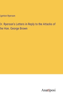 Dr. Ryerson's Letters in Reply to the Attacks of the Hon. George Brown by Ryerson, Egerton