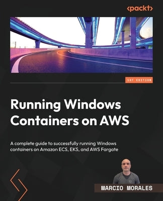 Running Windows Containers on AWS: A complete guide to successfully running Windows containers on Amazon ECS, EKS, and AWS Fargate by Morales, Marcio