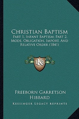 Christian Baptism: Part 1, Infant Baptism; Part 2, Mode, Obligation, Import, And Relative Order (1841) by Hibbard, Freeborn Garretson