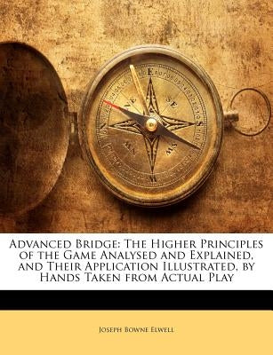 Advanced Bridge: The Higher Principles of the Game Analysed and Explained, and Their Application Illustrated, by Hands Taken from Actua by Elwell, Joseph Bowne