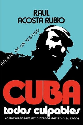 Cuba: Todos Culpables (Lo Que No Se Sabe del Dictador Batista y Su Epoca - Relato de Un Testigo) by Acosta Rubio, Raul